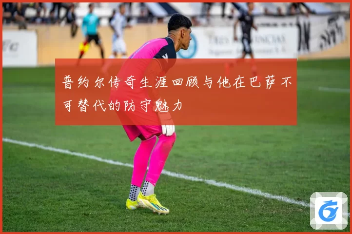 普约尔传奇生涯回顾与他在巴萨不可替代的防守魅力