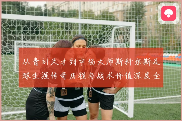 从青训天才到中场大师斯科尔斯足球生涯传奇历程与战术价值深度全解析