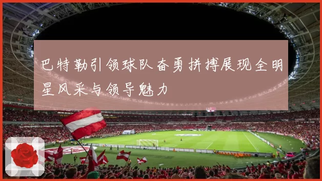 巴特勒引领球队奋勇拼搏展现全明星风采与领导魅力