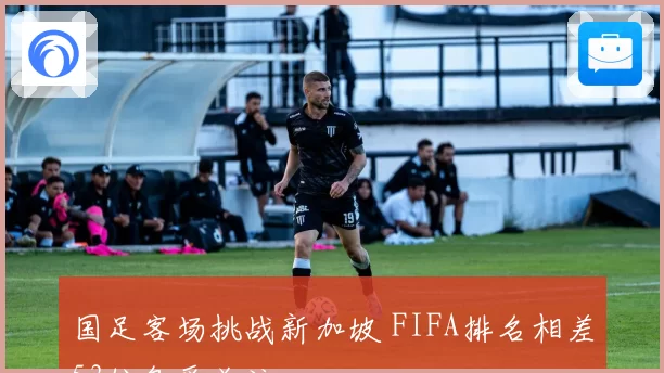国足客场挑战新加坡 FIFA排名相差53位备受关注