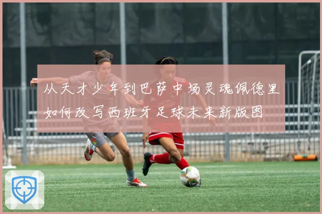 从天才少年到巴萨中场灵魂佩德里如何改写西班牙足球未来新版图