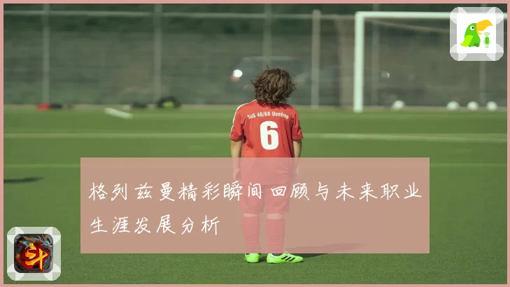 格列兹曼精彩瞬间回顾与未来职业生涯发展分析