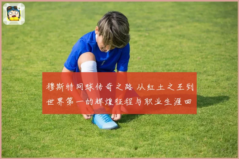 穆斯特网球传奇之路 从红土之王到世界第一的辉煌征程与职业生涯回顾