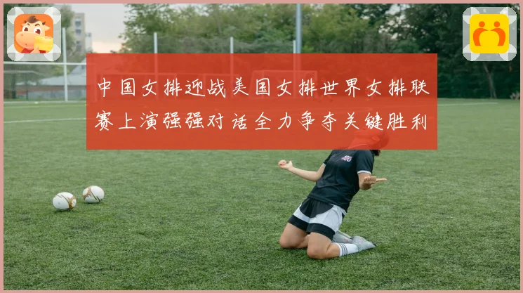 中国女排迎战美国女排世界女排联赛上演强强对话全力争夺关键胜利荣耀之战