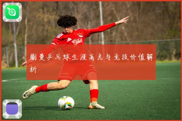蒯曼乒乓球生涯高光与竞技价值解析
