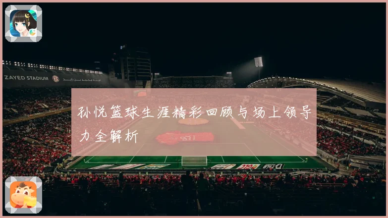 孙悦篮球生涯精彩回顾与场上领导力全解析