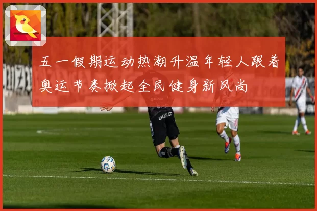 五一假期运动热潮升温年轻人跟着奥运节奏掀起全民健身新风尚