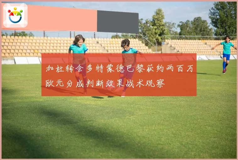 加杜转会多特蒙德巴黎获约两百万欧元分成判断效果战术观察