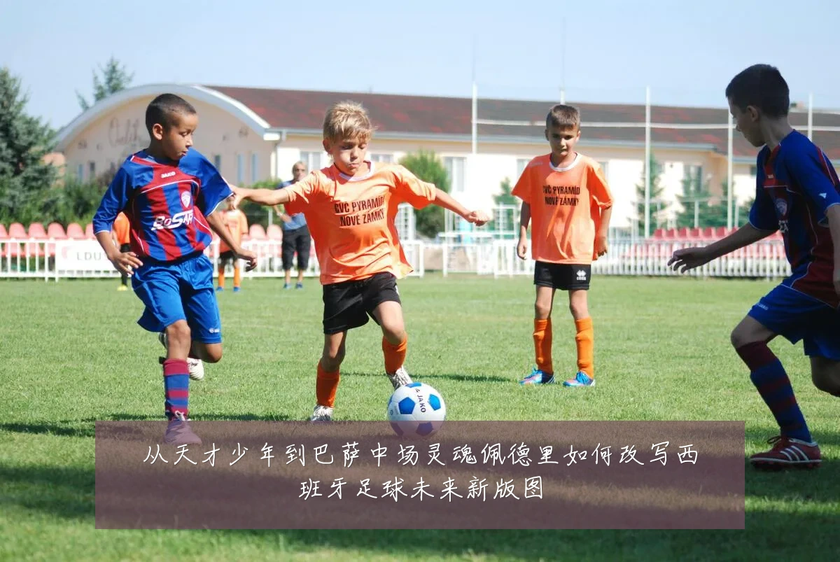 从天才少年到巴萨中场灵魂佩德里如何改写西班牙足球未来新版图