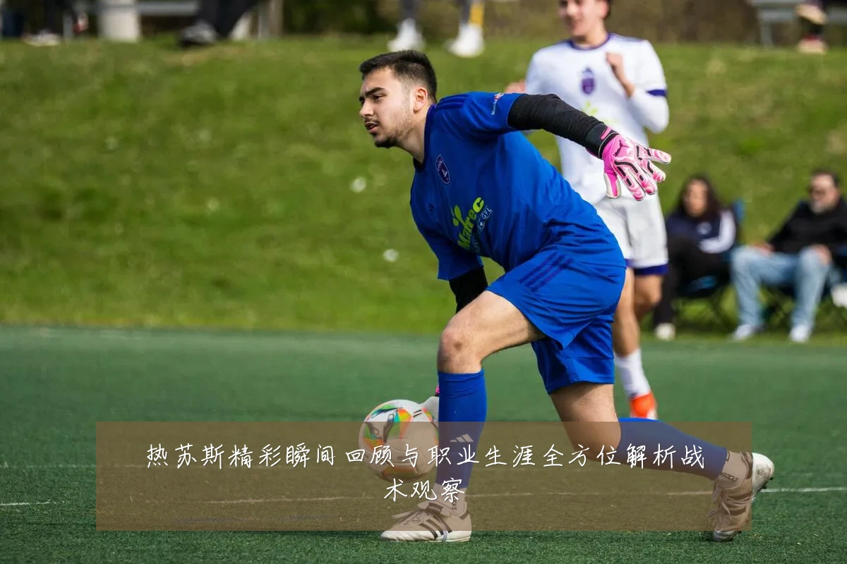 热苏斯精彩瞬间回顾与职业生涯全方位解析战术观察