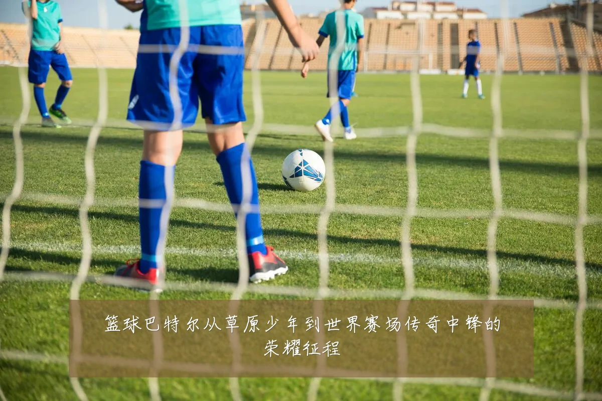 篮球巴特尔从草原少年到世界赛场传奇中锋的荣耀征程