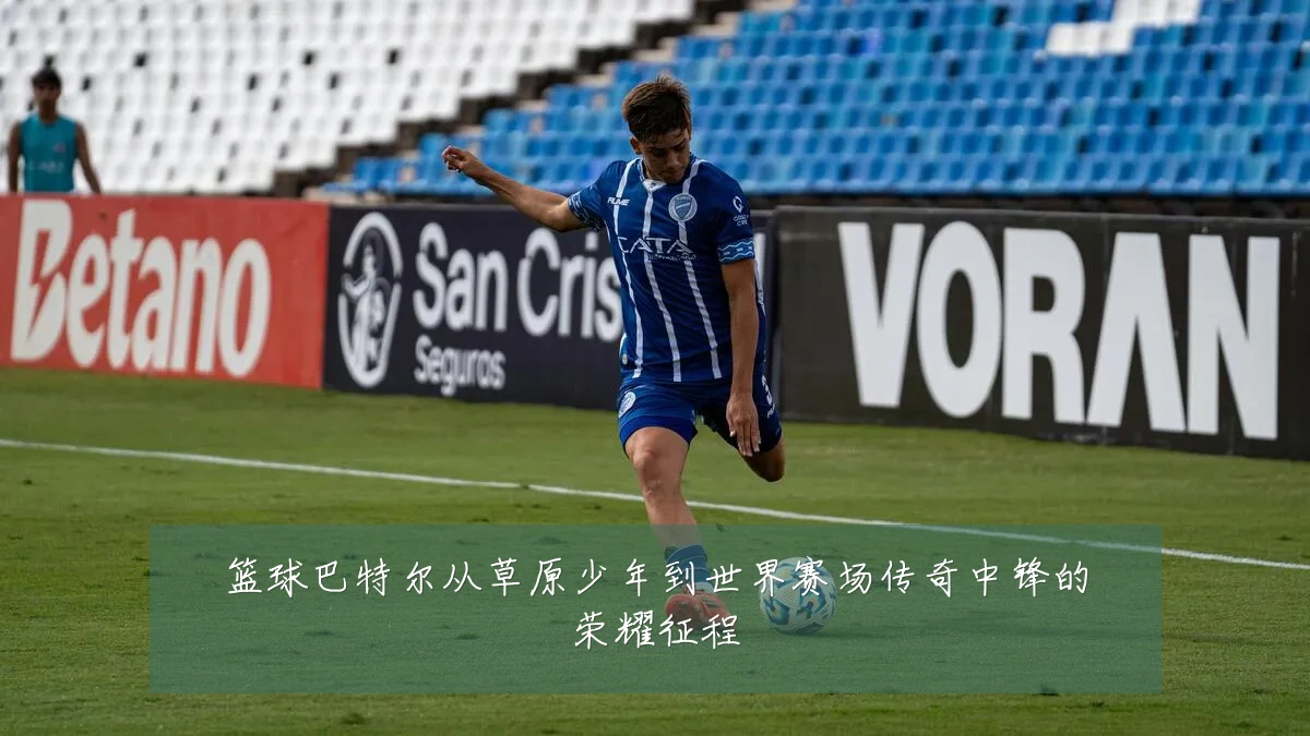 篮球巴特尔从草原少年到世界赛场传奇中锋的荣耀征程