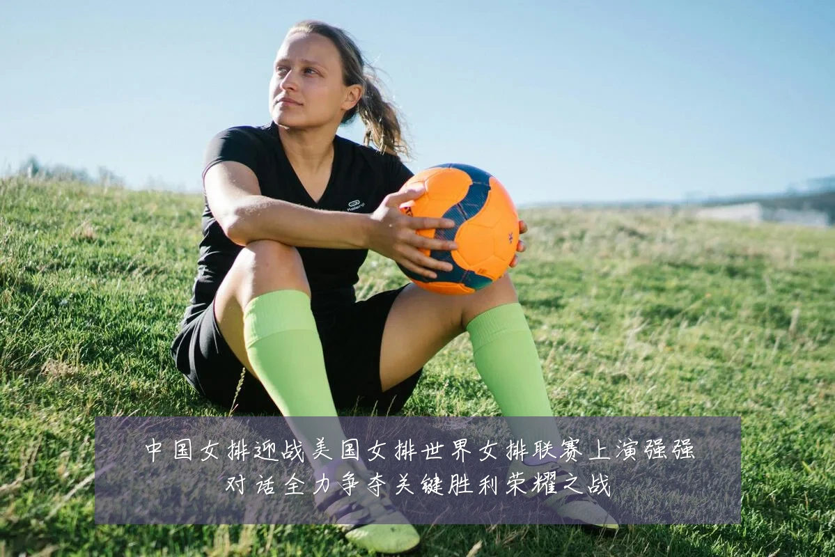 中国女排迎战美国女排世界女排联赛上演强强对话全力争夺关键胜利荣耀之战